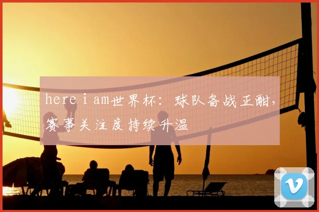 here i am世界杯：球队备战正酣，赛事关注度持续升温