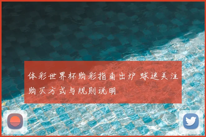 体彩世界杯购彩指南出炉 球迷关注购买方式与规则说明