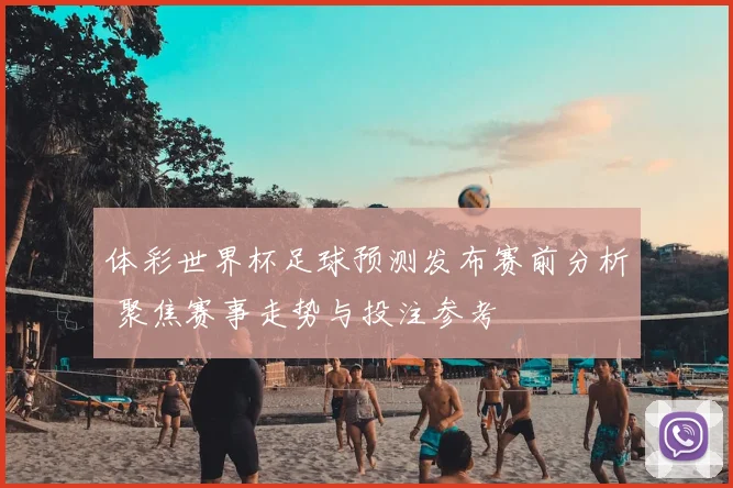 体彩世界杯足球预测发布赛前分析 聚焦赛事走势与投注参考