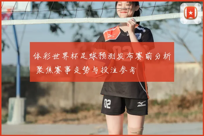 体彩世界杯足球预测发布赛前分析 聚焦赛事走势与投注参考