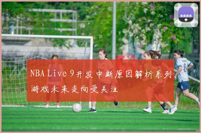 NBA Live 9开发中断原因解析系列游戏未来走向受关注