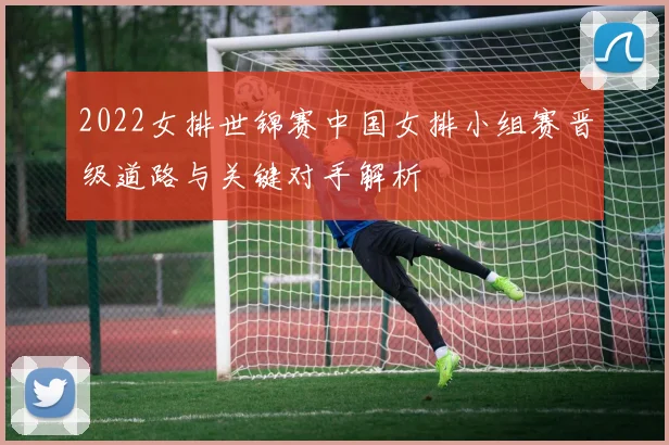 2022女排世锦赛中国女排小组赛晋级道路与关键对手解析