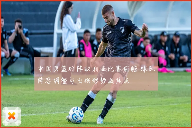 中国男篮对阵叙利亚比赛前瞻 球队阵容调整与出线形势成焦点