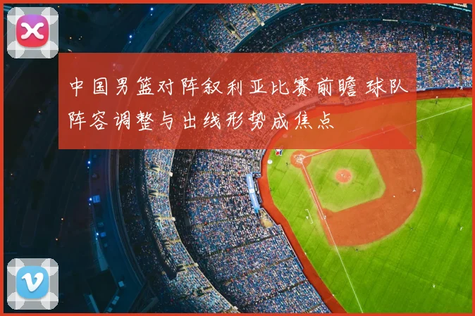 中国男篮对阵叙利亚比赛前瞻 球队阵容调整与出线形势成焦点
