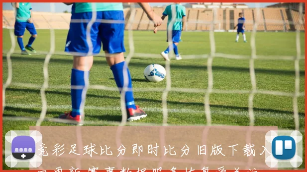 竞彩足球比分即时比分旧版下载入口更新 赛事数据服务恢复受关注