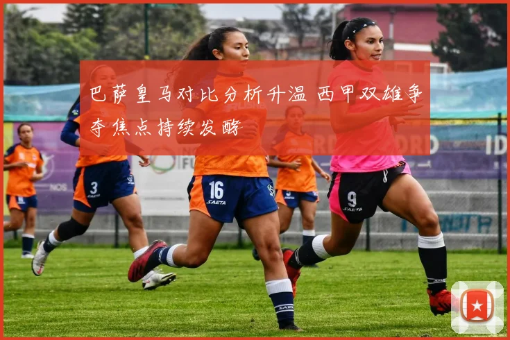 巴萨皇马对比分析升温 西甲双雄争夺焦点持续发酵