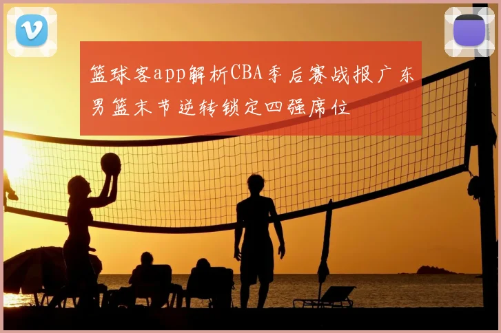 篮球客app解析CBA季后赛战报广东男篮末节逆转锁定四强席位