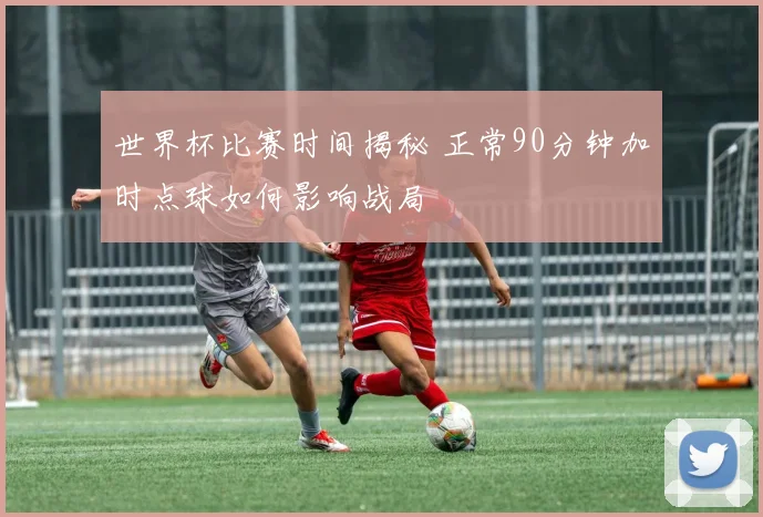 世界杯比赛时间揭秘 正常90分钟加时点球如何影响战局