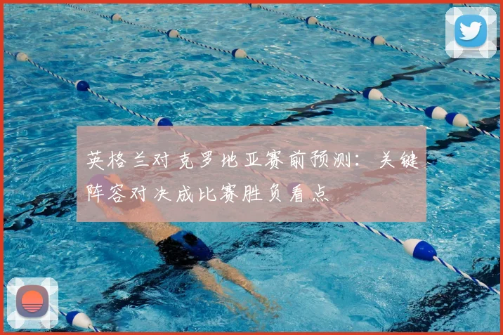 英格兰对克罗地亚赛前预测：关键阵容对决成比赛胜负看点