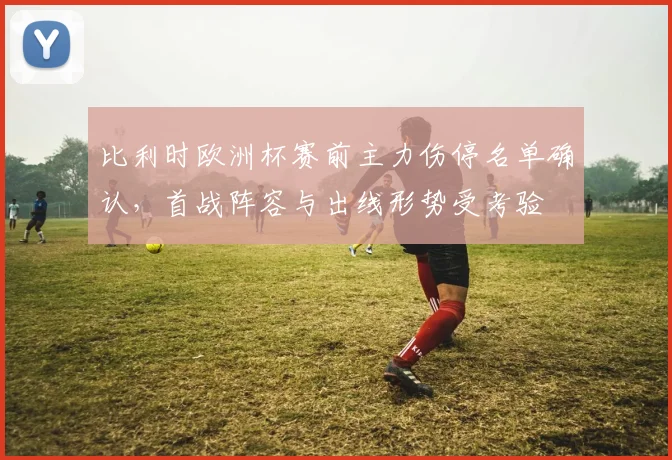 比利时欧洲杯赛前主力伤停名单确认,首战阵容与出线形势受考验