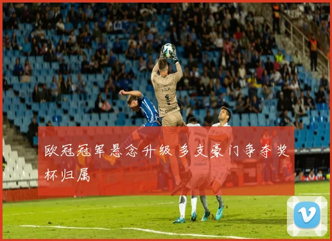 欧冠冠军悬念升级 多支豪门争夺奖杯归属