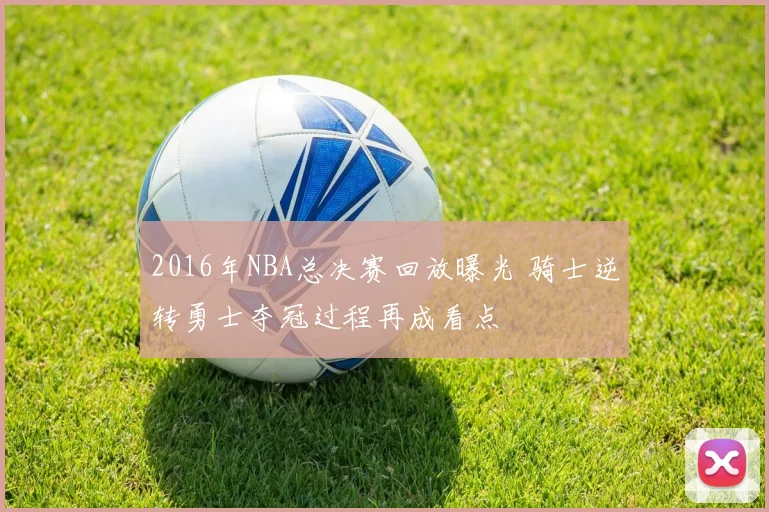 2016年NBA总决赛回放曝光 骑士逆转勇士夺冠过程再成看点