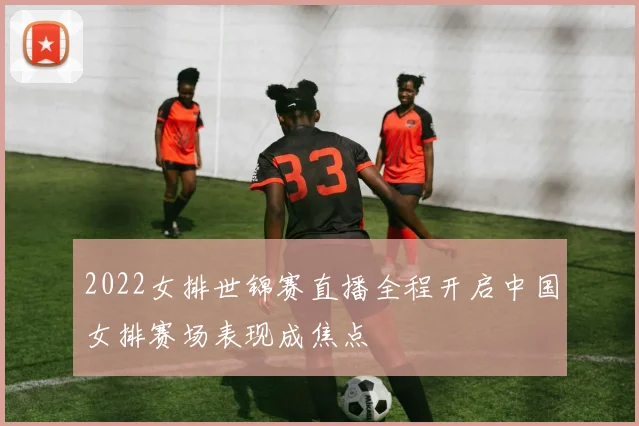 2022女排世锦赛直播全程开启中国女排赛场表现成焦点