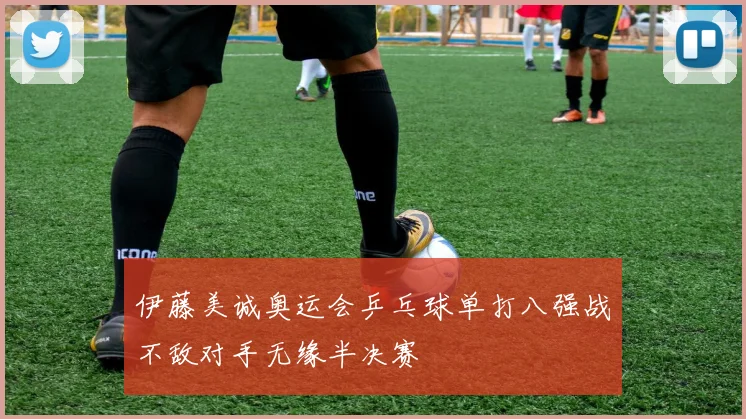 伊藤美诚奥运会乒乓球单打八强战不敌对手无缘半决赛