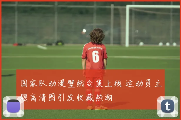 国家队动漫壁纸合集上线 运动员主题高清图引发收藏热潮