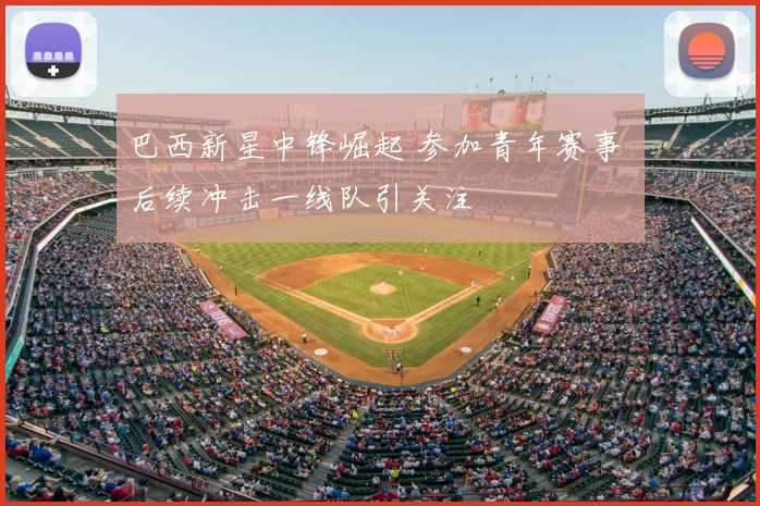 巴西新星中锋崛起 参加青年赛事 后续冲击一线队引关注