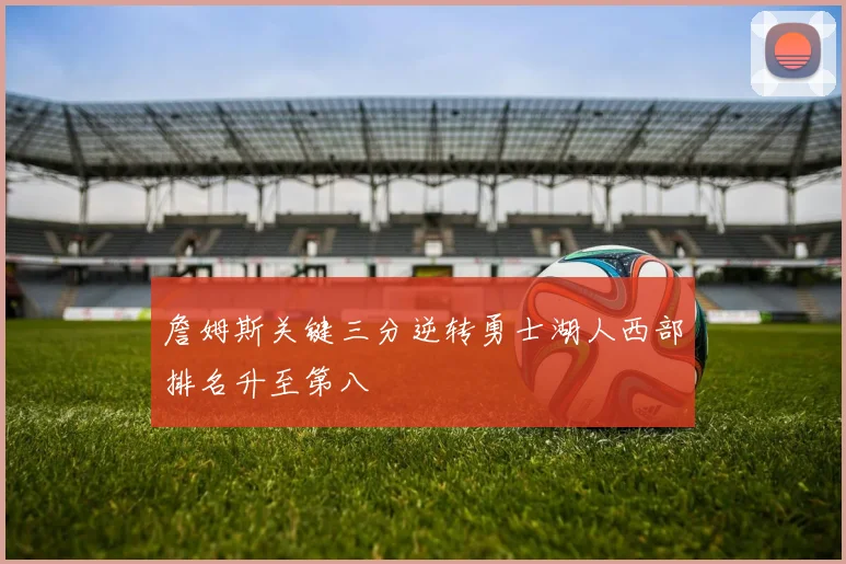 詹姆斯关键三分逆转勇士湖人西部排名升至第八