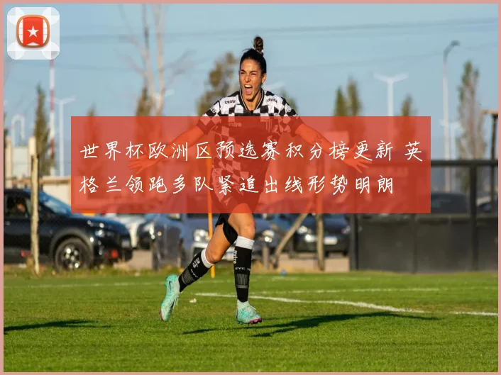 世界杯欧洲区预选赛积分榜更新 英格兰领跑多队紧追出线形势明朗