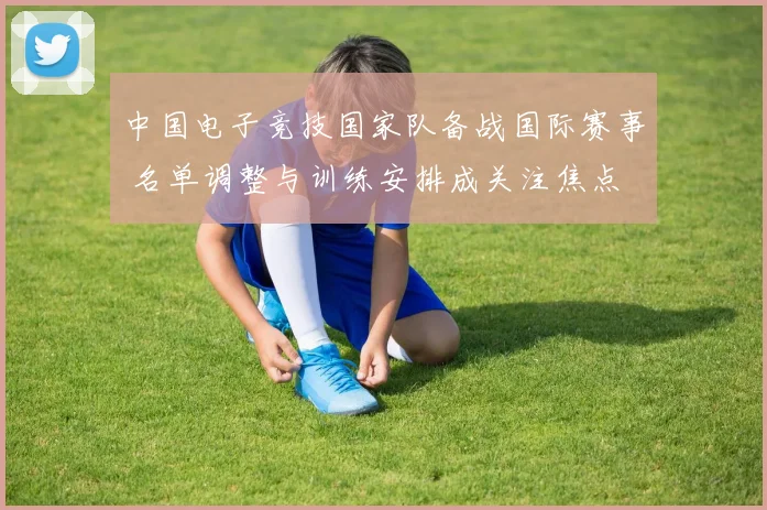 中国电子竞技国家队备战国际赛事 名单调整与训练安排成关注焦点