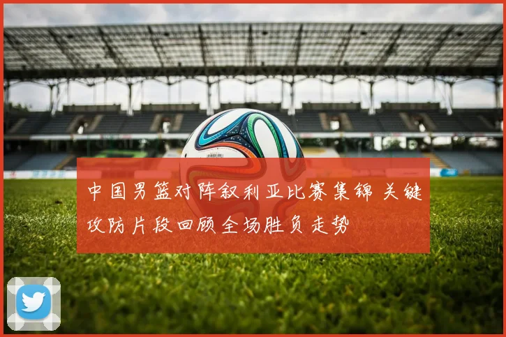 中国男篮对阵叙利亚比赛集锦 关键攻防片段回顾全场胜负走势