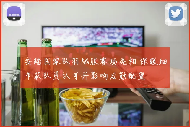 安踏国家队羽绒服赛场亮相 保暖细节获队员认可并影响后勤配置