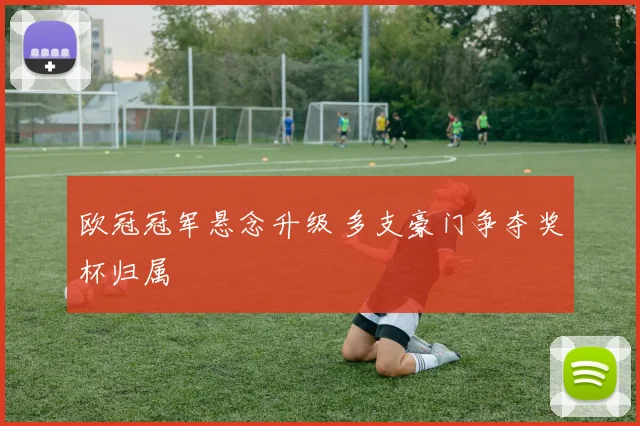 欧冠冠军悬念升级 多支豪门争夺奖杯归属