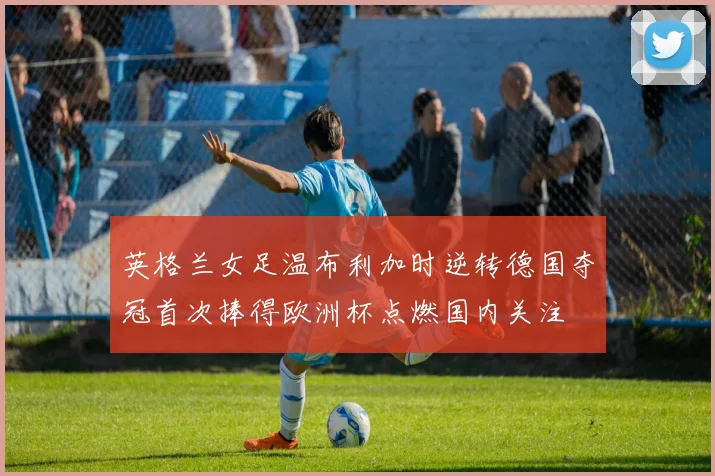 英格兰女足温布利加时逆转德国夺冠首次捧得欧洲杯点燃国内关注