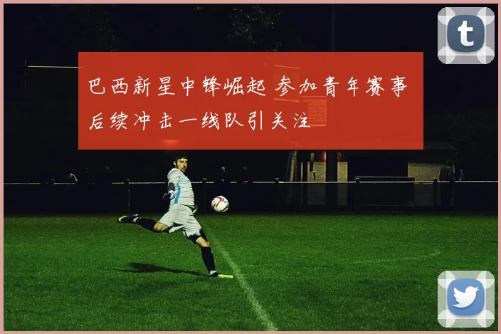 巴西新星中锋崛起 参加青年赛事 后续冲击一线队引关注